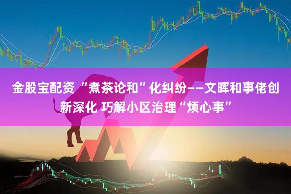 金股宝配资 “煮茶论和”化纠纷——文晖和事佬创新深化 巧解小区治理“烦心事”