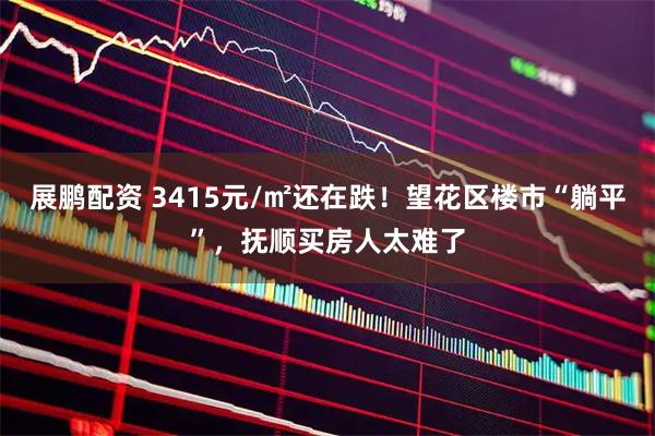 展鹏配资 3415元/㎡还在跌！望花区楼市“躺平”，抚顺买房人太难了