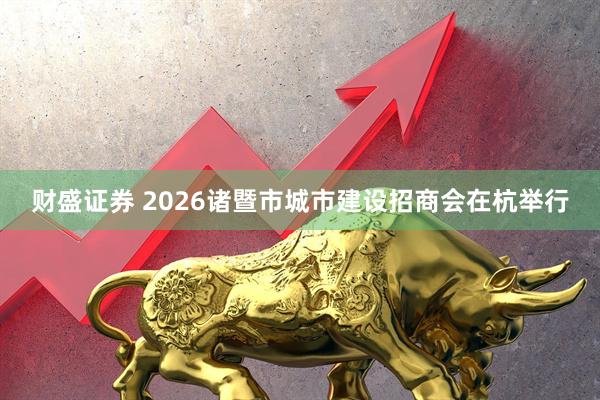 财盛证券 2026诸暨市城市建设招商会在杭举行
