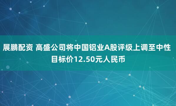 展鵬配资 高盛公司将中国铝业A股评级上调至中性 目标价12.50元人民币