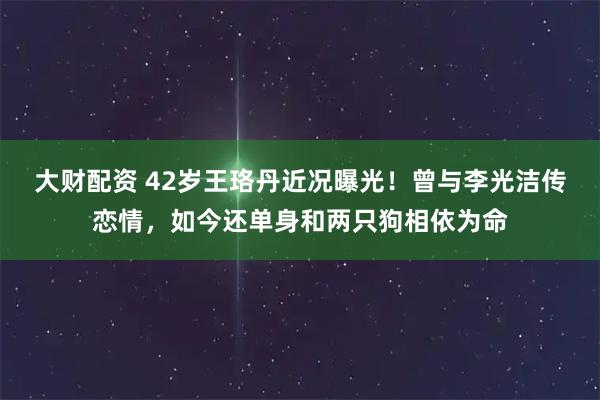 大财配资 42岁王珞丹近况曝光！曾与李光洁传恋情，如今还单身和两只狗相依为命