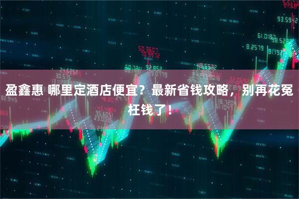 盈鑫惠 哪里定酒店便宜？最新省钱攻略，别再花冤枉钱了！