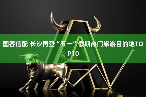 国客信配 长沙再登“五一”假期热门旅游目的地TOP10