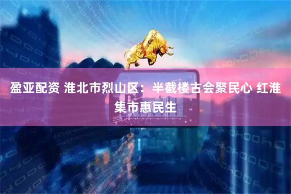 盈亚配资 淮北市烈山区:半截楼古会聚民心 红淮集市惠民生