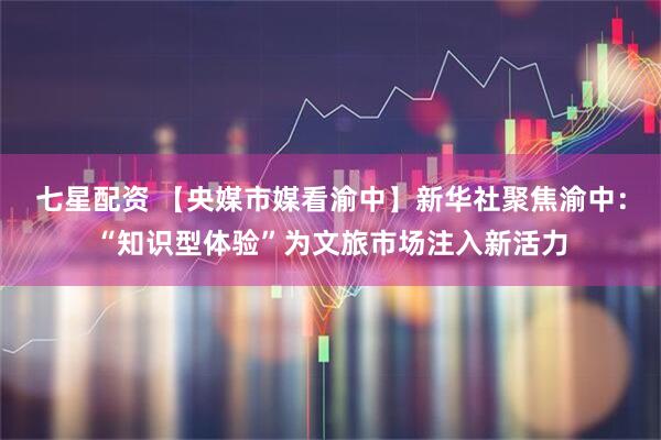 七星配资 【央媒市媒看渝中】新华社聚焦渝中：“知识型体验”为文旅市场注入新活力