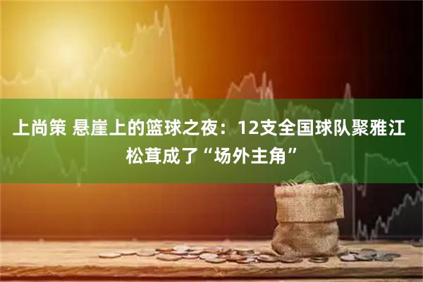 上尚策 悬崖上的篮球之夜：12支全国球队聚雅江 松茸成了“场外主角”