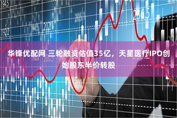 华锋优配网 三轮融资估值35亿，天星医疗IPO创始股东半价转股