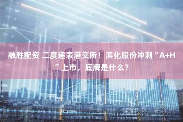 融胜配资 二度递表港交所！滨化股份冲刺“A+H”上市，底牌是什么？