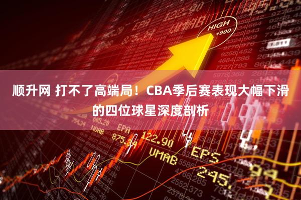顺升网 打不了高端局！CBA季后赛表现大幅下滑的四位球星深度剖析