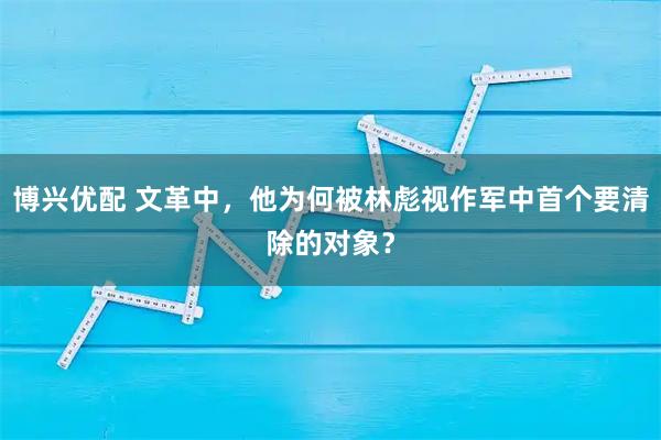 博兴优配 文革中，他为何被林彪视作军中首个要清除的对象？