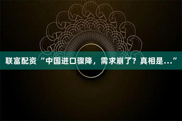 联富配资 “中国进口骤降，需求崩了？真相是…”