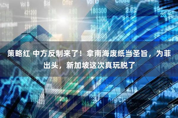 策略红 中方反制来了！拿南海废纸当圣旨，为菲出头，新加坡这次真玩脱了