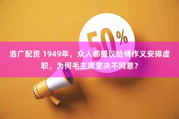 浩广配资 1949年，众人都提议给傅作义安排虚职，为何毛主席坚决不同意？