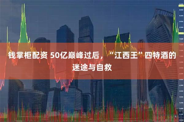 钱掌柜配资 50亿巅峰过后，“江西王”四特酒的迷途与自救