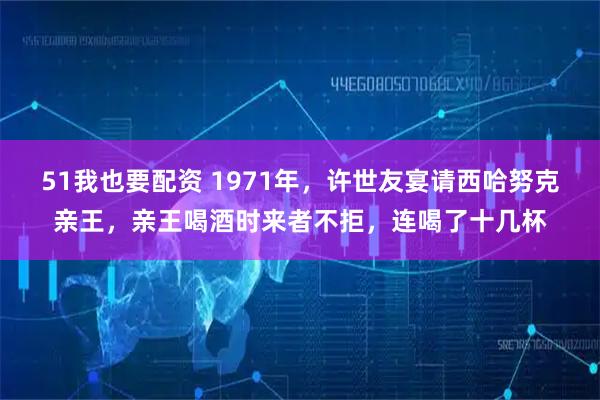 51我也要配资 1971年，许世友宴请西哈努克亲王，亲王喝酒时来者不拒，连喝了十几杯