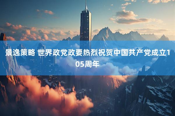 景逸策略 世界政党政要热烈祝贺中国共产党成立105周年