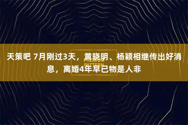 天策吧 7月刚过3天，黄晓明、杨颖相继传出好消息，离婚4年早已物是人非