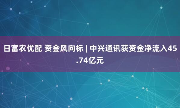 日富农优配 资金风向标 | 中兴通讯获资金净流入45.74亿元