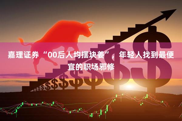 嘉理证券 “00后人均摆块姜”，年轻人找到最便宜的职场邪修