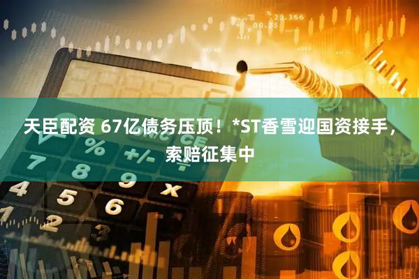 天臣配资 67亿债务压顶！*ST香雪迎国资接手，索赔征集中