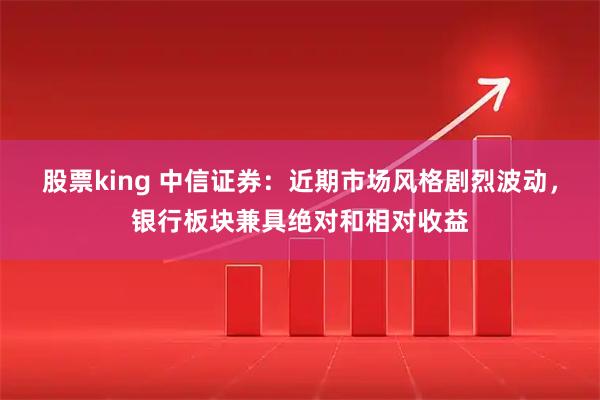 股票king 中信证券：近期市场风格剧烈波动，银行板块兼具绝对和相对收益