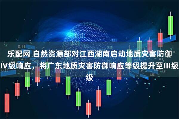 乐配网 自然资源部对江西湖南启动地质灾害防御Ⅳ级响应，将广东地质灾害防御响应等级提升至Ⅲ级