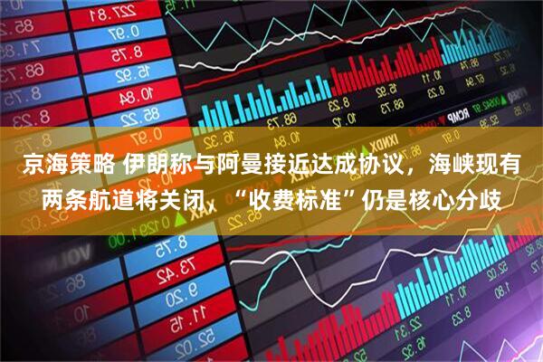 京海策略 伊朗称与阿曼接近达成协议,海峡现有两条航道将关闭,“收费标准”仍是核心分歧