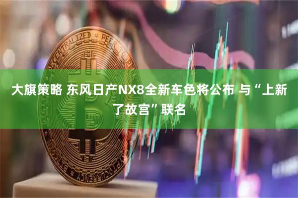 大旗策略 东风日产NX8全新车色将公布 与“上新了故宫”联名