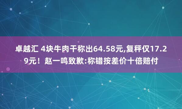 卓越汇 4块牛肉干称出64.58元,复秤仅17.29元！赵一鸣致歉:称错按差价十倍赔付